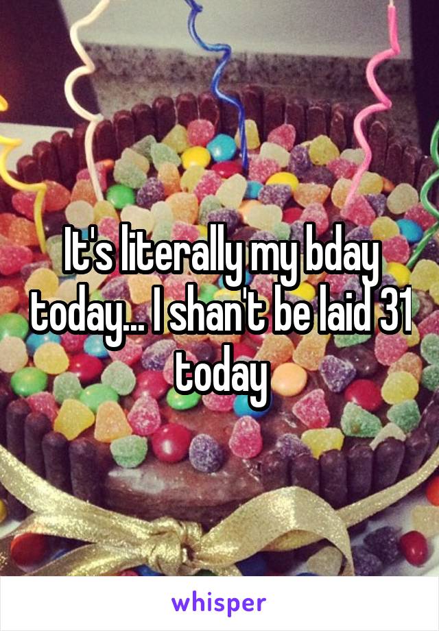 It's literally my bday today... I shan't be laid 31 today