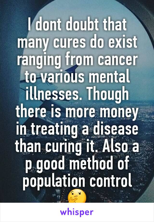 I dont doubt that many cures do exist ranging from cancer to various mental illnesses. Though there is more money in treating a disease than curing it. Also a p good method of population control 🤔