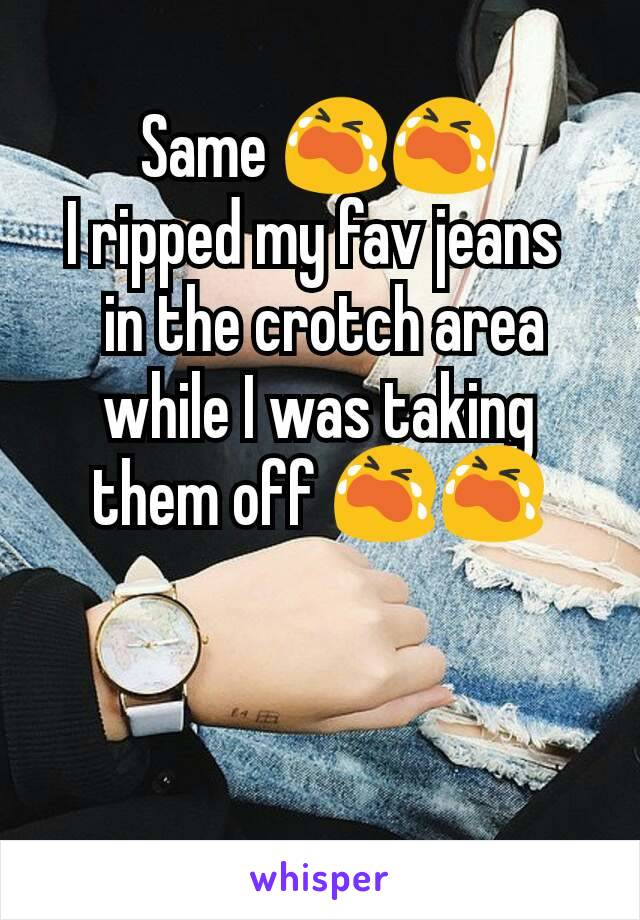 Same 😭😭
I ripped my fav jeans 
 in the crotch area while I was taking them off 😭😭