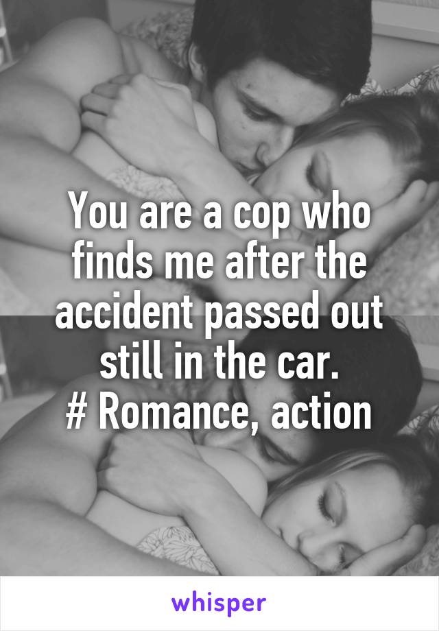 You are a cop who finds me after the accident passed out still in the car.
# Romance, action