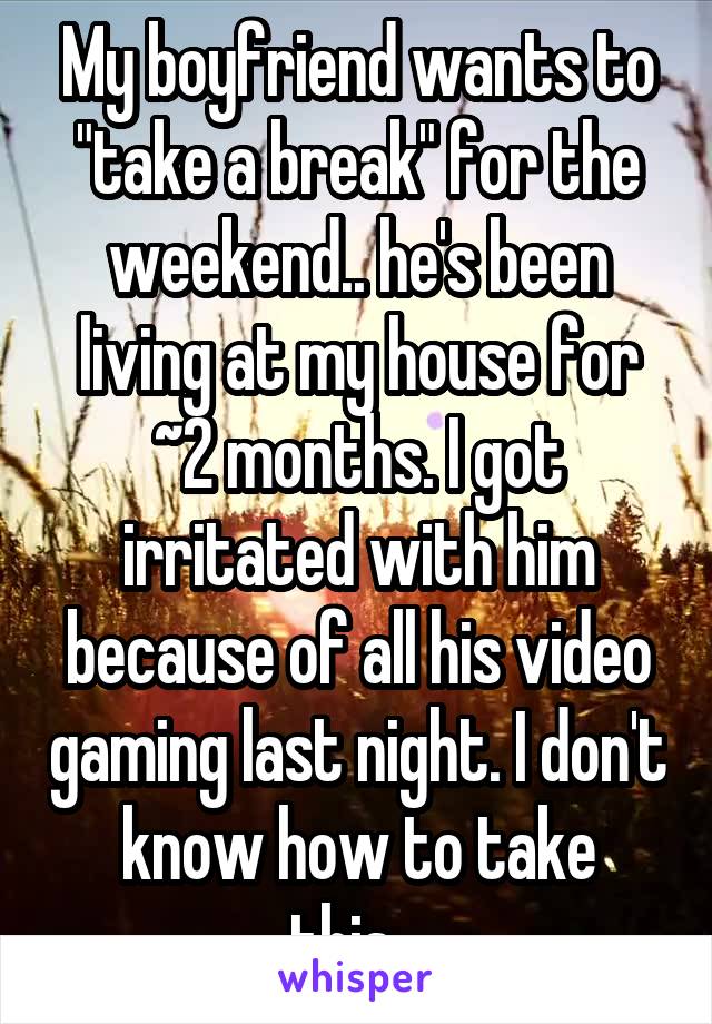 My boyfriend wants to "take a break" for the weekend.. he's been living at my house for ~2 months. I got irritated with him because of all his video gaming last night. I don't know how to take this...