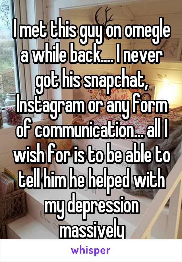 I met this guy on omegle a while back.... I never got his snapchat, Instagram or any form of communication... all I wish for is to be able to tell him he helped with my depression massively