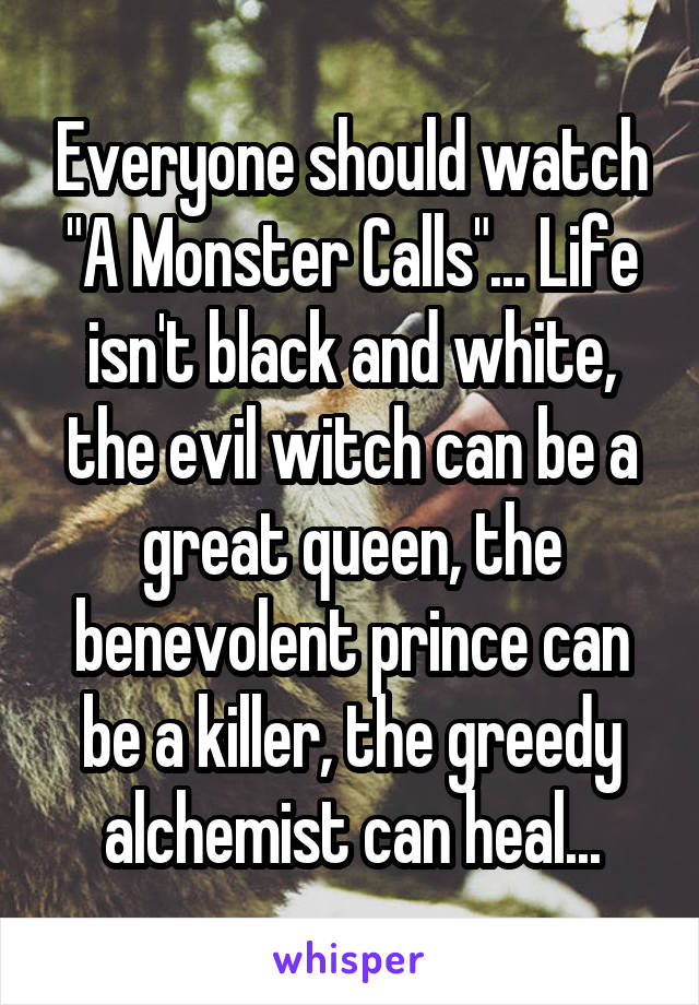 Everyone should watch "A Monster Calls"... Life isn't black and white, the evil witch can be a great queen, the benevolent prince can be a killer, the greedy alchemist can heal...