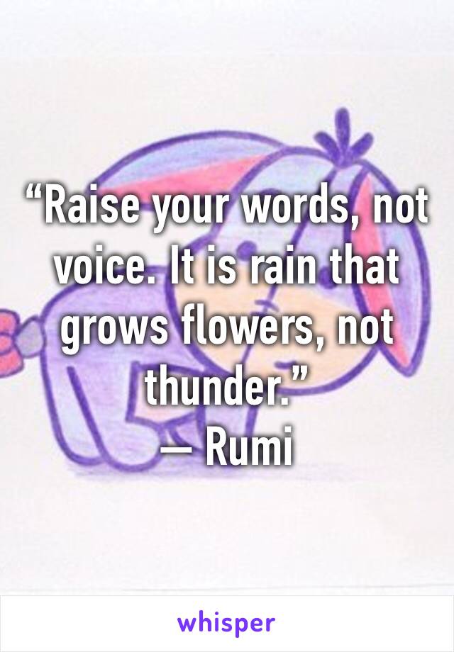 “Raise your words, not voice. It is rain that grows flowers, not thunder.”
— Rumi