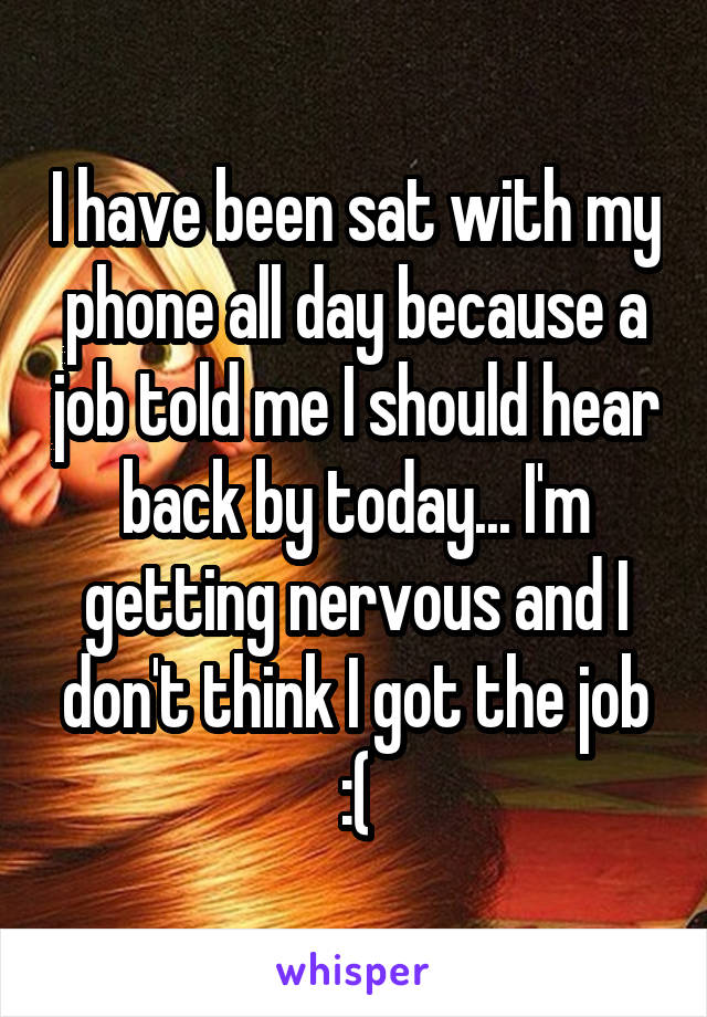 I have been sat with my phone all day because a job told me I should hear back by today... I'm getting nervous and I don't think I got the job :(