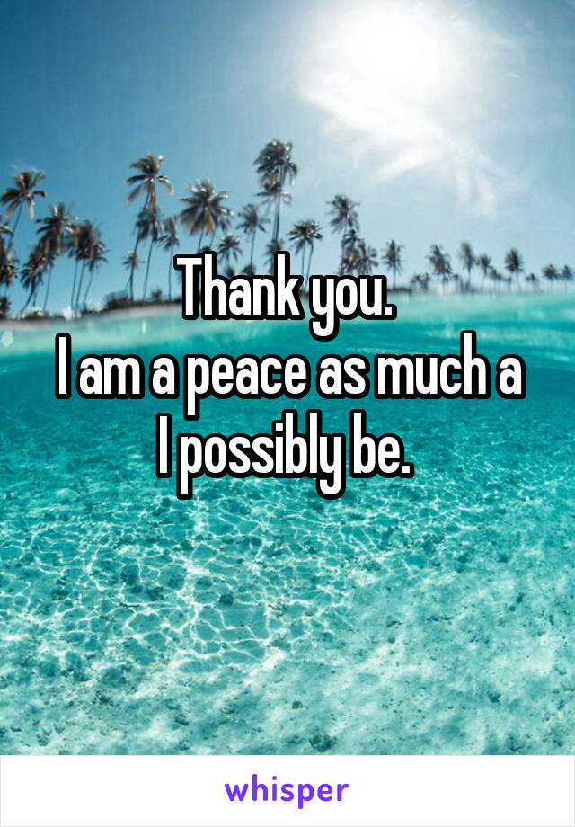 Thank you. 
I am a peace as much a I possibly be. 

