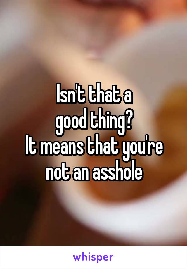 Isn't that a
 good thing? 
It means that you're not an asshole