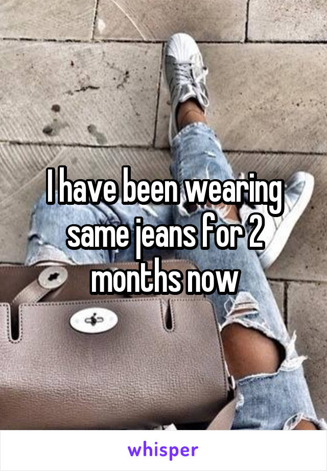 I have been wearing same jeans for 2 months now