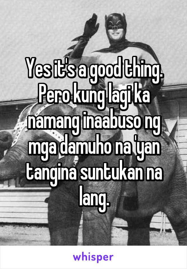 Yes it's a good thing. Pero kung lagi ka namang inaabuso ng mga damuho na 'yan tangina suntukan na lang.
