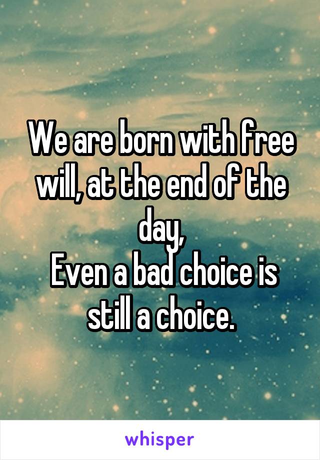 We are born with free will, at the end of the day,
 Even a bad choice is still a choice.