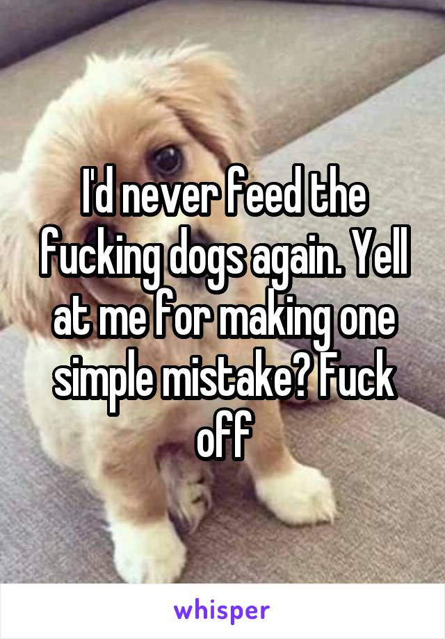 I'd never feed the fucking dogs again. Yell at me for making one simple mistake? Fuck off