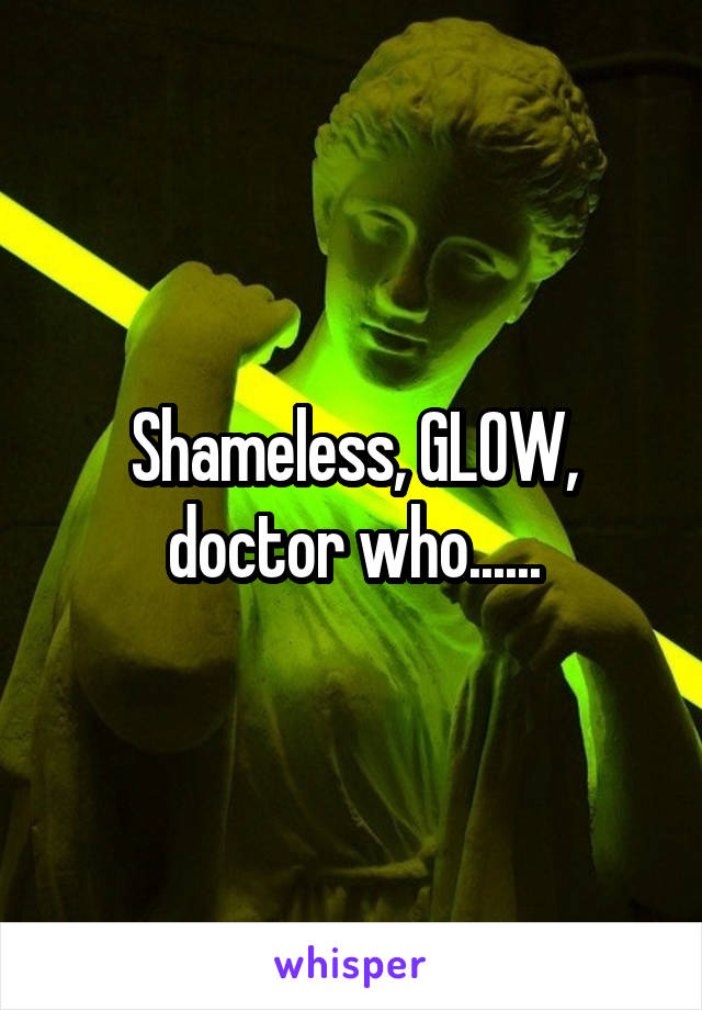 Shameless, GLOW, doctor who......