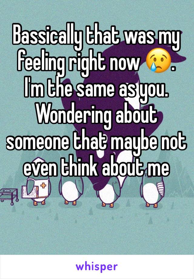 Bassically that was my feeling right now 😢.  I'm the same as you. Wondering about someone that maybe not even think about me 