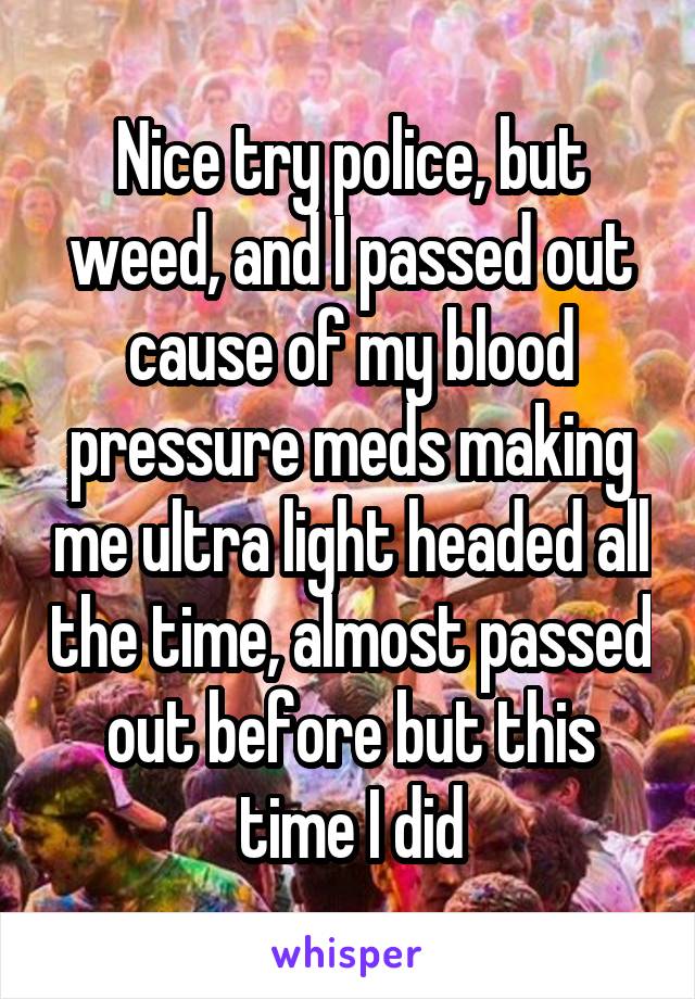 Nice try police, but weed, and I passed out cause of my blood pressure meds making me ultra light headed all the time, almost passed out before but this time I did