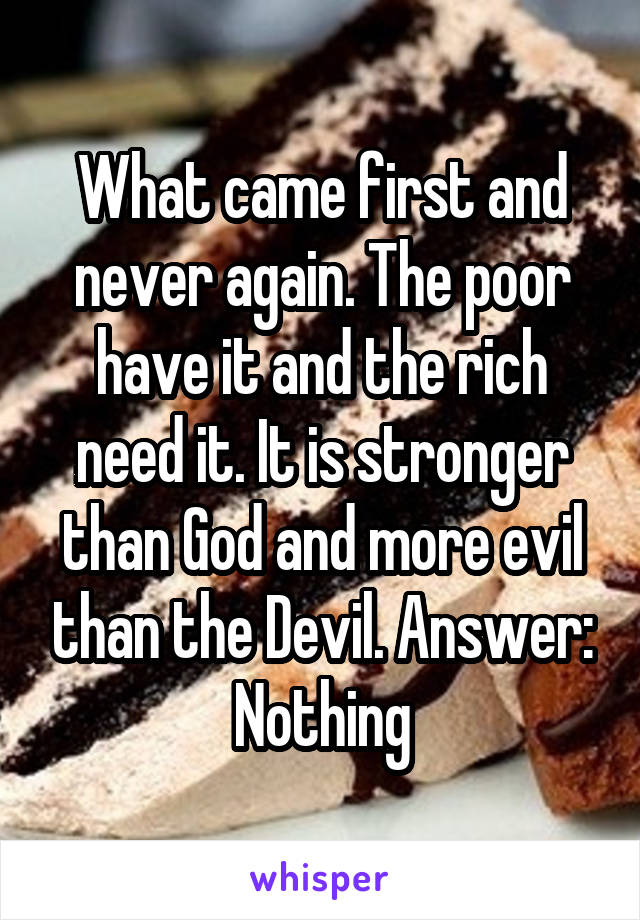 What came first and never again. The poor have it and the rich need it. It is stronger than God and more evil than the Devil. Answer: Nothing