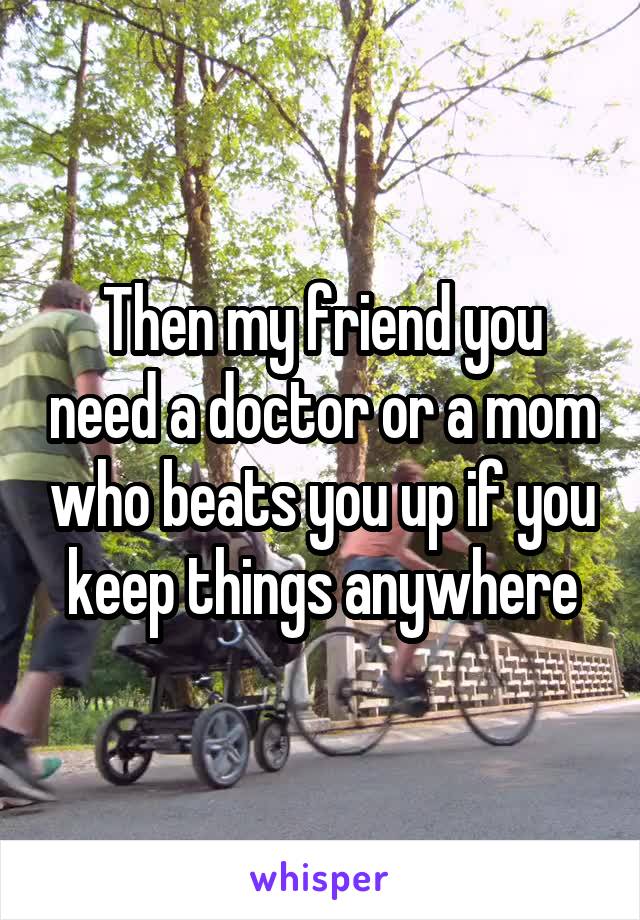 Then my friend you need a doctor or a mom who beats you up if you keep things anywhere