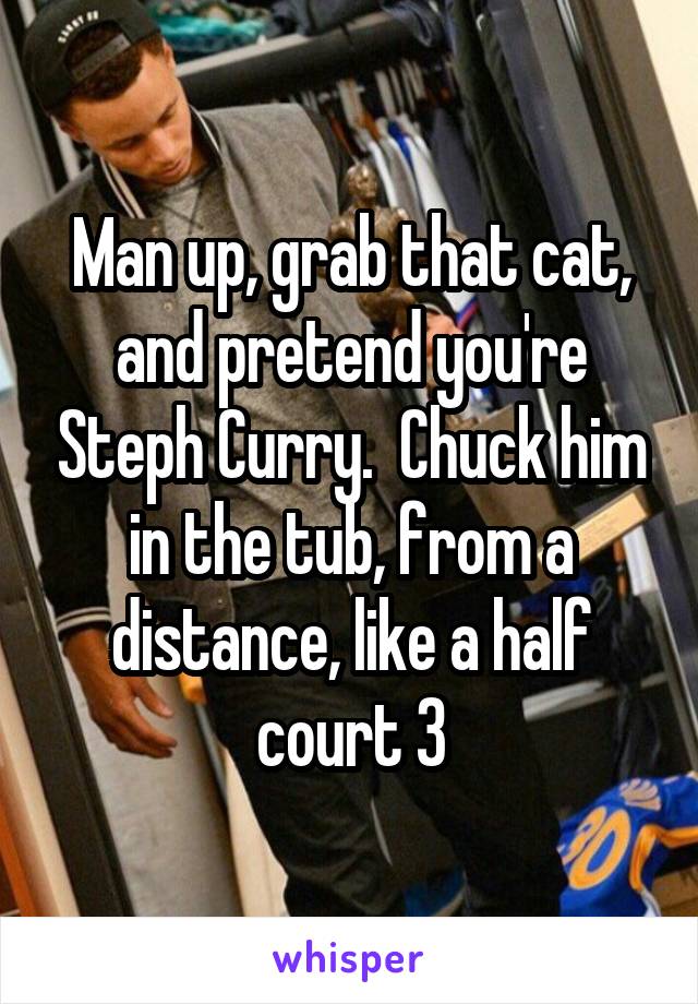 Man up, grab that cat, and pretend you're Steph Curry.  Chuck him in the tub, from a distance, like a half court 3