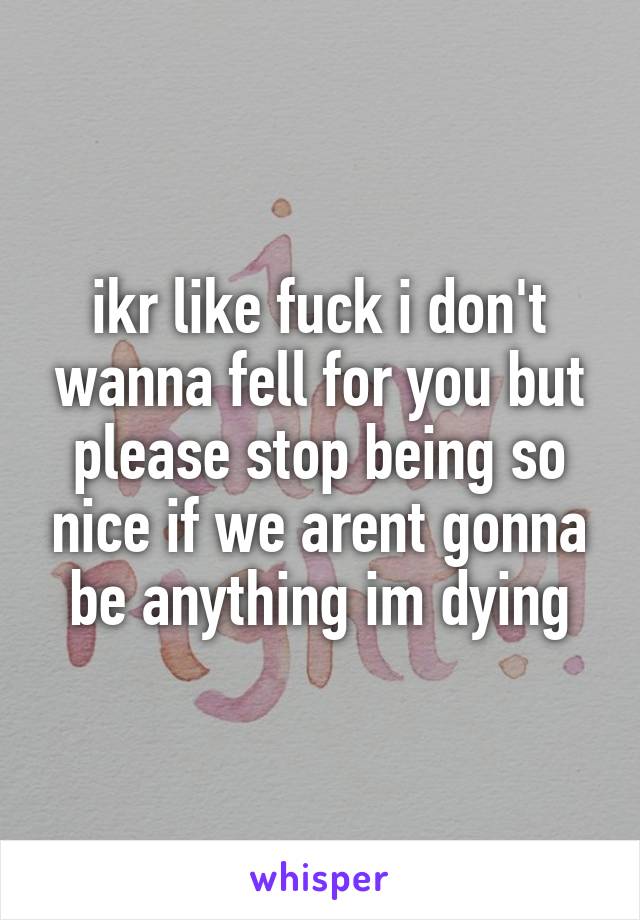 ikr like fuck i don't wanna fell for you but please stop being so nice if we arent gonna be anything im dying