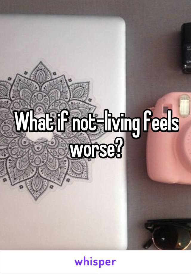 What if not-living feels worse?