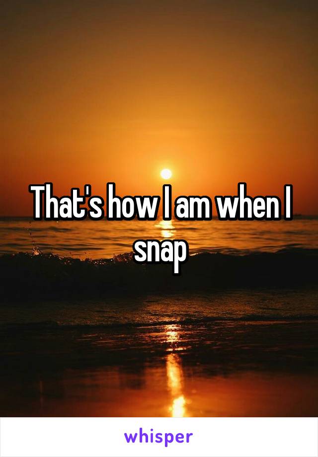 That's how I am when I snap