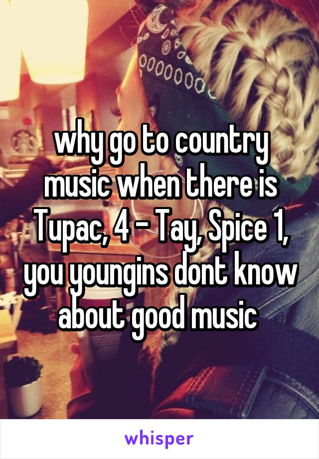 why go to country music when there is Tupac, 4 - Tay, Spice 1, you youngins dont know about good music 