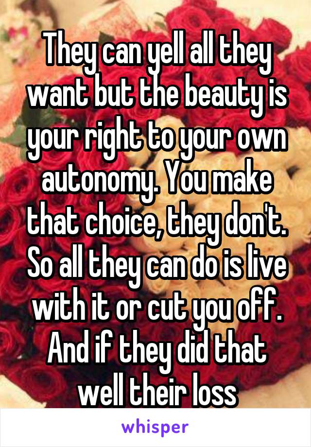 They can yell all they want but the beauty is your right to your own autonomy. You make that choice, they don't. So all they can do is live with it or cut you off. And if they did that well their loss