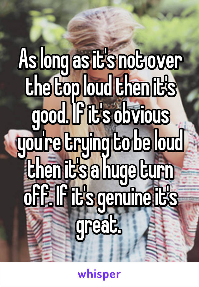 As long as it's not over the top loud then it's good. If it's obvious you're trying to be loud then it's a huge turn off. If it's genuine it's great. 