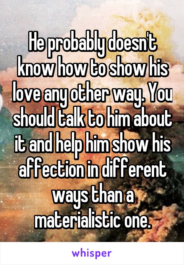 He probably doesn't know how to show his love any other way. You should talk to him about it and help him show his affection in different ways than a materialistic one.