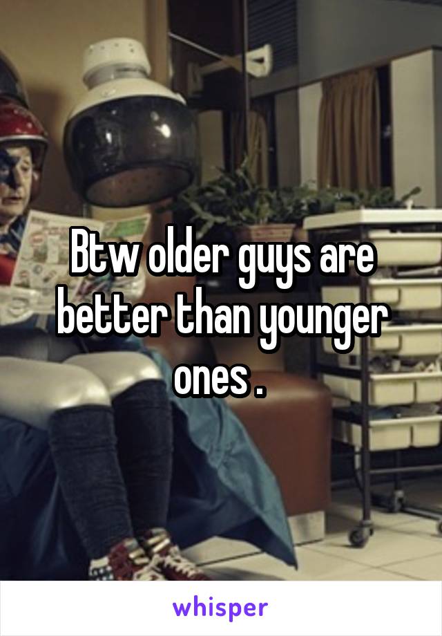 Btw older guys are better than younger ones . 