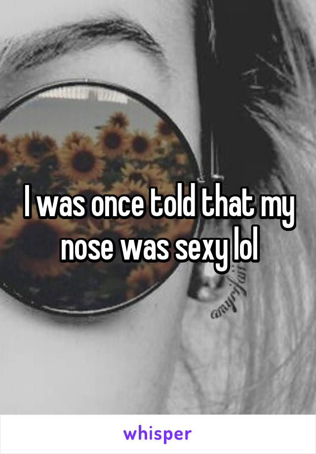 I was once told that my nose was sexy lol