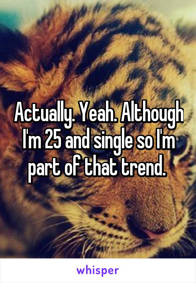 Actually. Yeah. Although I'm 25 and single so I'm part of that trend. 