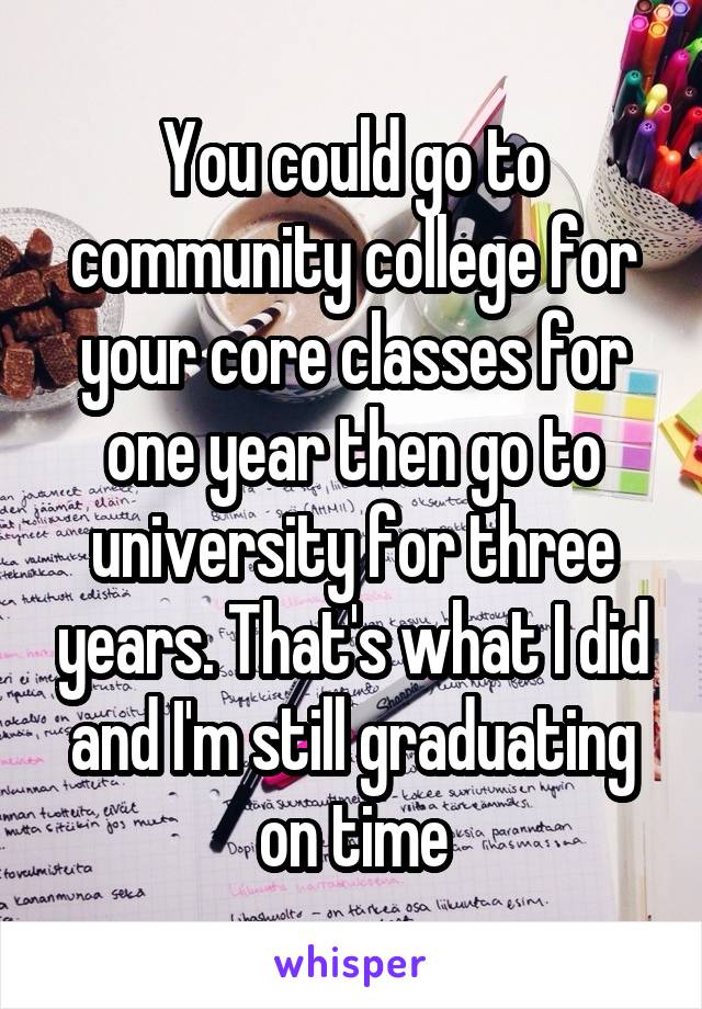 You could go to community college for your core classes for one year then go to university for three years. That's what I did and I'm still graduating on time