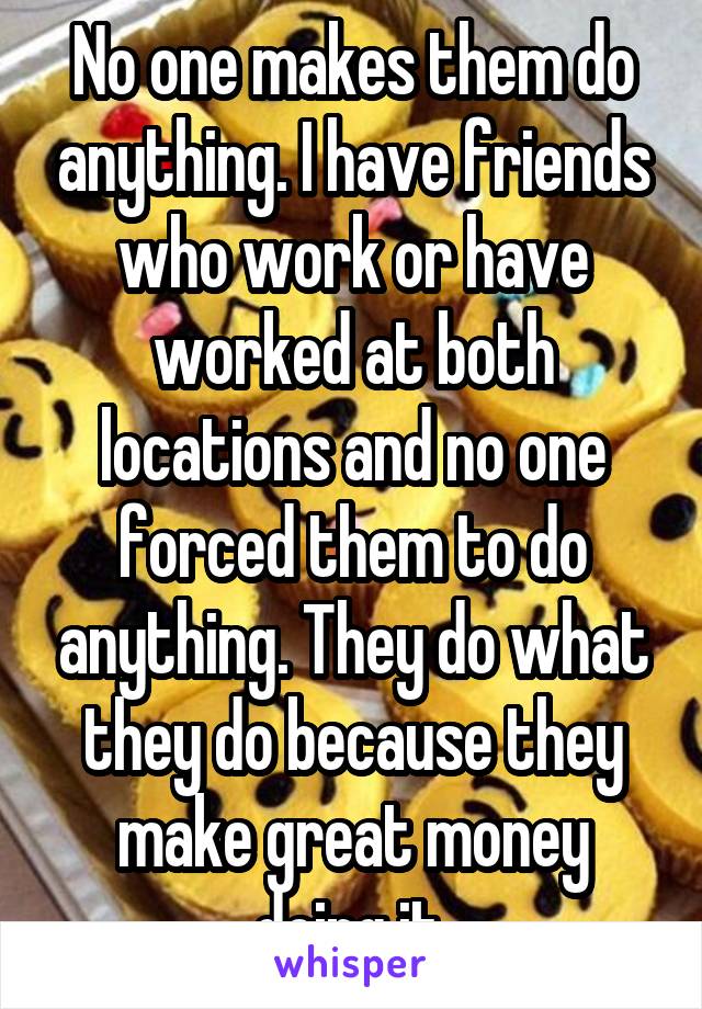No one makes them do anything. I have friends who work or have worked at both locations and no one forced them to do anything. They do what they do because they make great money doing it.