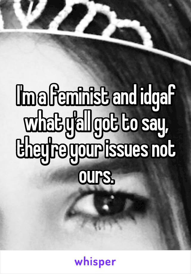 I'm a feminist and idgaf what y'all got to say, they're your issues not ours.
