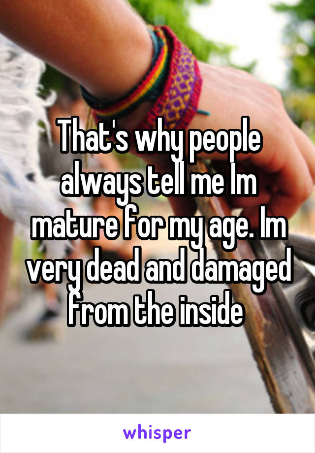 That's why people always tell me Im mature for my age. Im very dead and damaged from the inside 
