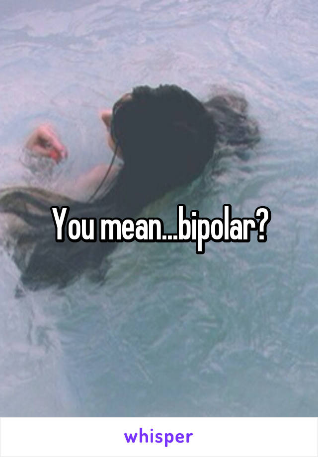 You mean...bipolar?