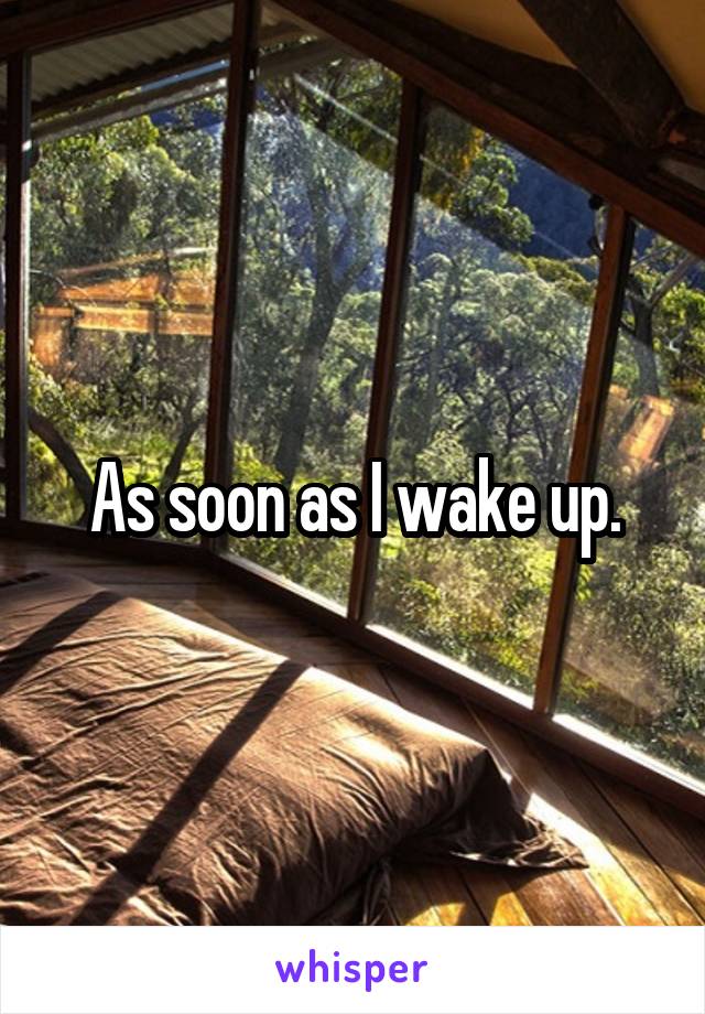 As soon as I wake up.