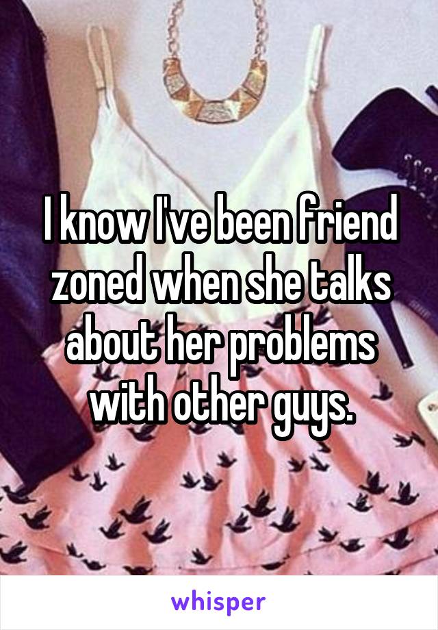 I know I've been friend zoned when she talks about her problems with other guys.