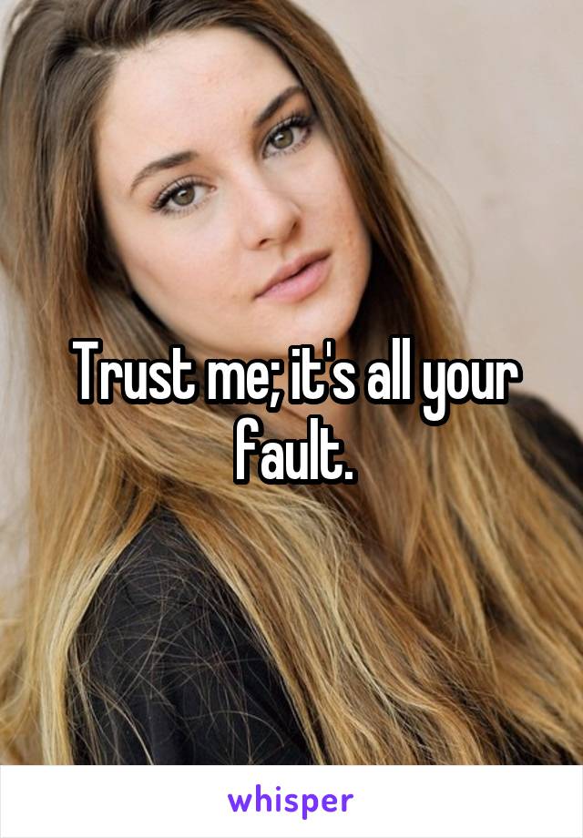 Trust me; it's all your fault.