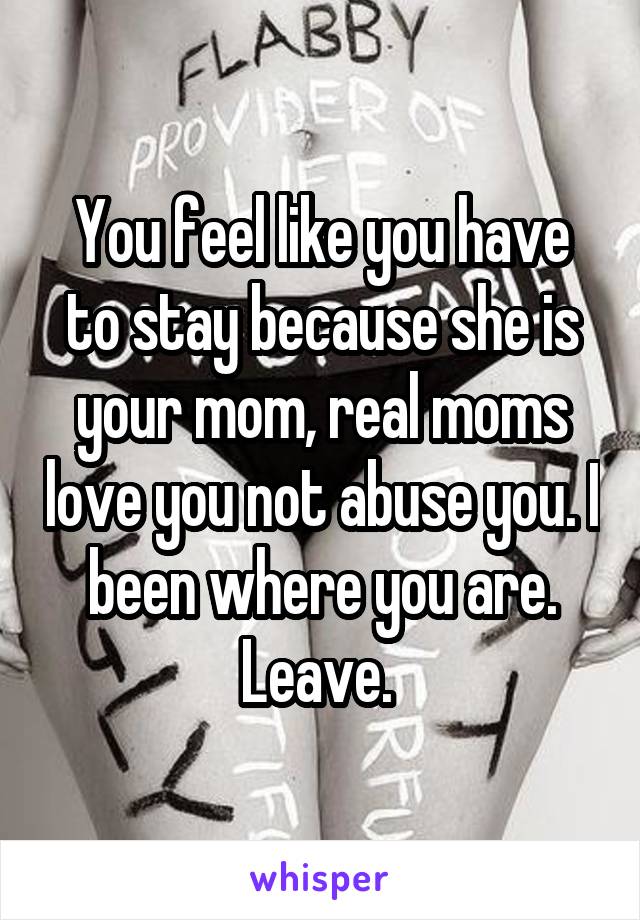You feel like you have to stay because she is your mom, real moms love you not abuse you. I been where you are. Leave. 