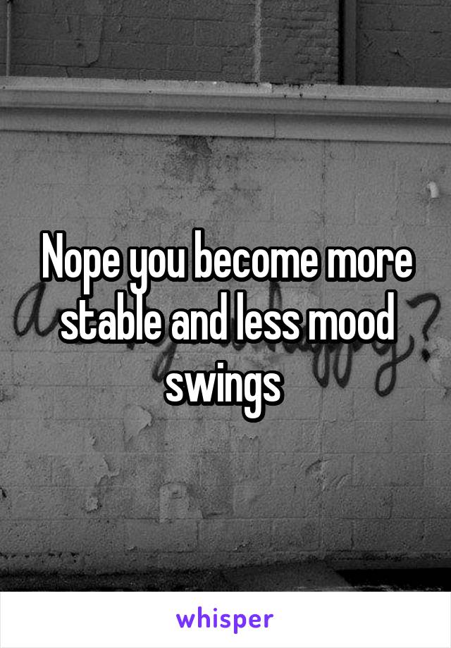 Nope you become more stable and less mood swings 