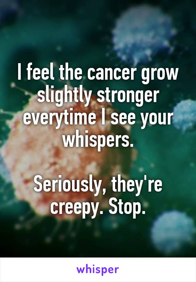 I feel the cancer grow slightly stronger everytime I see your whispers.

Seriously, they're creepy. Stop.