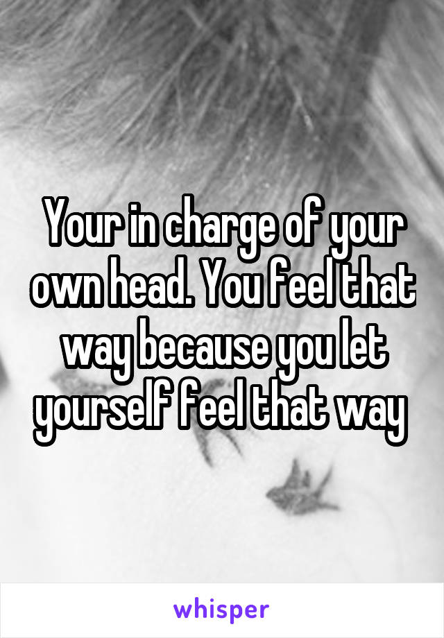 Your in charge of your own head. You feel that way because you let yourself feel that way 