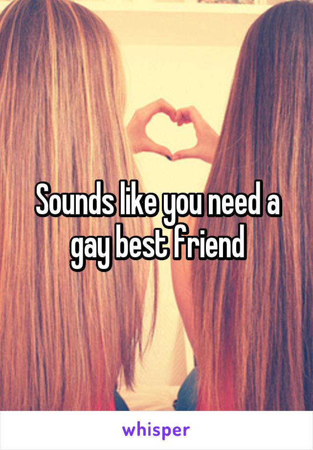 Sounds like you need a gay best friend