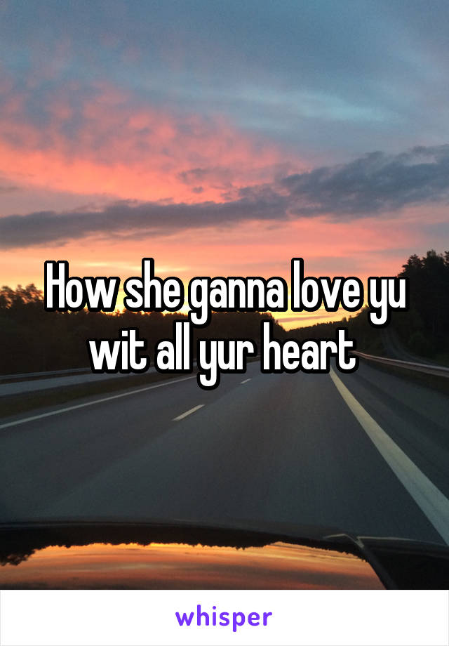 How she ganna love yu wit all yur heart 