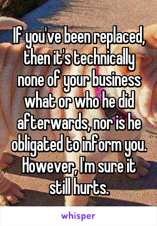 If you've been replaced, then it's technically none of your business what or who he did afterwards, nor is he obligated to inform you. However, I'm sure it still hurts.