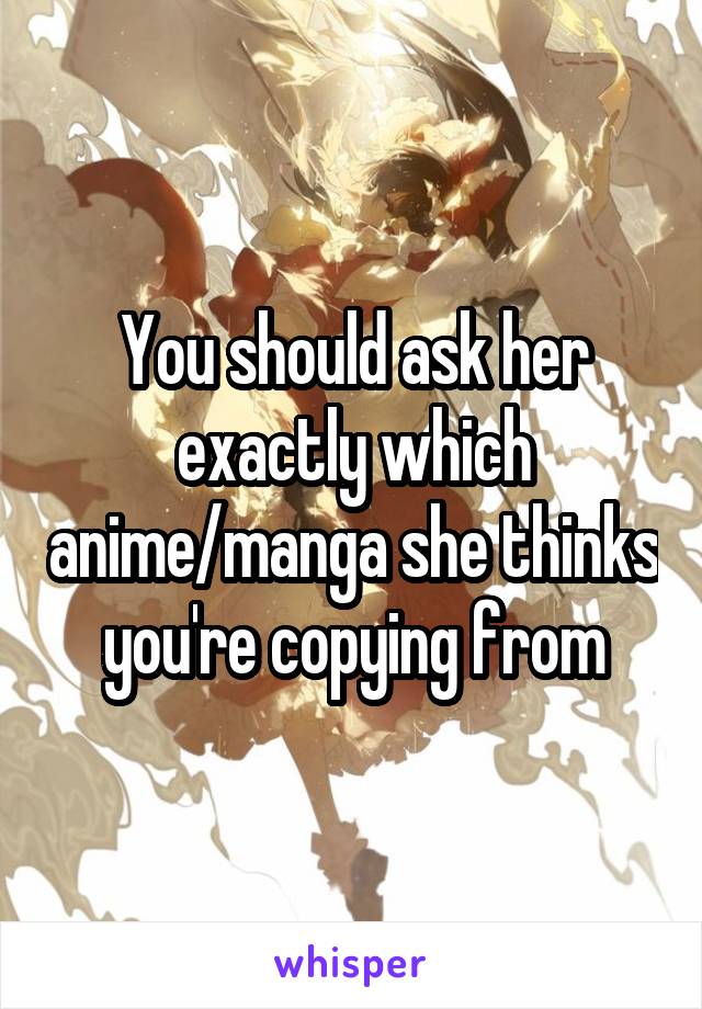You should ask her exactly which anime/manga she thinks you're copying from