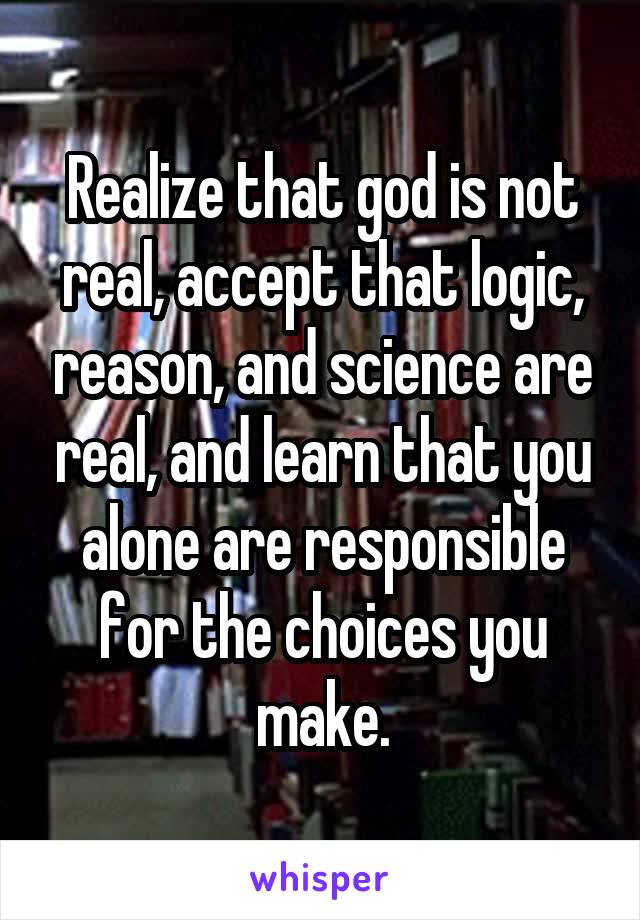 Realize that god is not real, accept that logic, reason, and science are real, and learn that you alone are responsible for the choices you make.