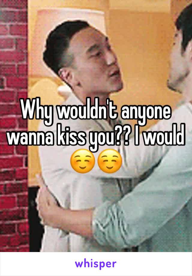 Why wouldn't anyone wanna kiss you?? I would ☺️☺️