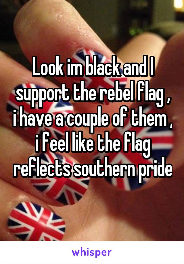 Look im black and I support the rebel flag , i have a couple of them , i feel like the flag reflects southern pride 